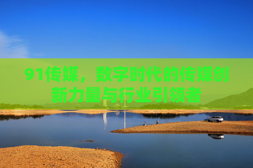 91传媒，数字时代的传媒创新力量与行业引领者