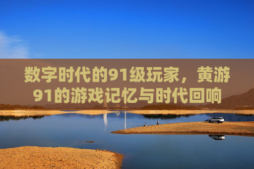 数字时代的91级玩家，黄游91的游戏记忆与时代回响