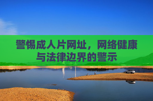 警惕成人片网址,网络健康与法律边界的警示