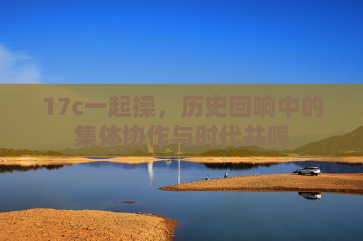 17c一起操，历史回响中的集体协作与时代共鸣