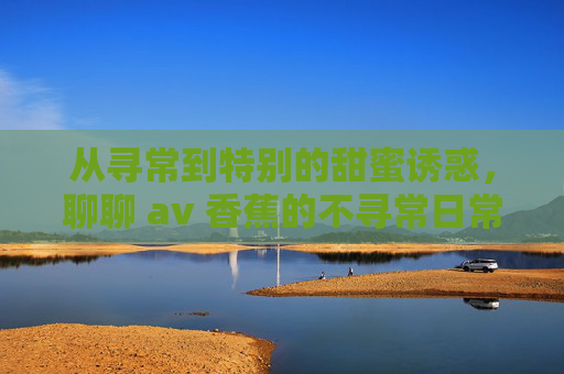 从寻常到特别的甜蜜诱惑，聊聊 av 香蕉的不寻常日常