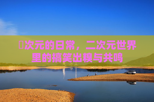 囧次元的日常，二次元世界里的搞笑出糗与共鸣
