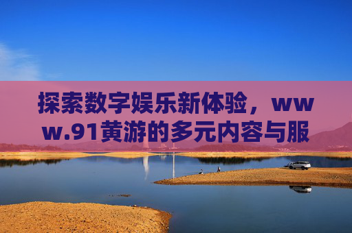 探索数字娱乐新体验，www.91黄游的多元内容与服务