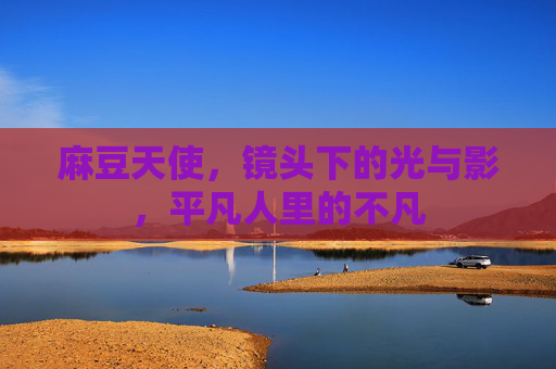 麻豆天使，镜头下的光与影，平凡人里的不凡