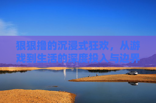 狠狠撸的沉浸式狂欢,从游戏到生活的深度投入与边界思考