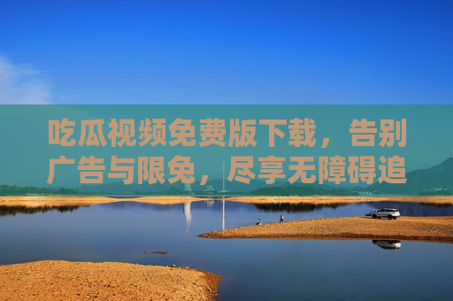 吃瓜视频免费版下载，告别广告与限免，尽享无障碍追剧体验