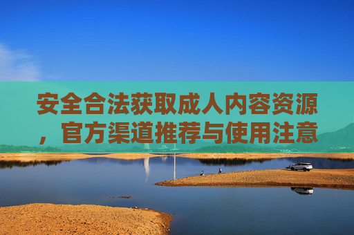 安全合法获取成人内容资源，官方渠道推荐与使用注意事项