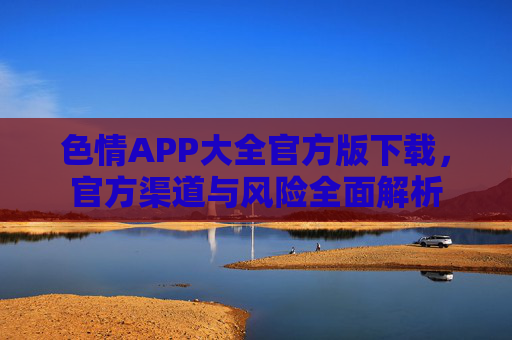 色情APP大全官方版下载，官方渠道与风险全面解析