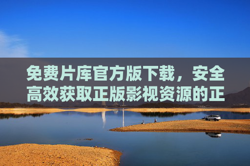 免费片库官方版下载，安全高效获取正版影视资源的正确途径