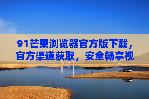 91芒果浏览器官方版下载,官方渠道获取,安全畅享视频浏览新体验