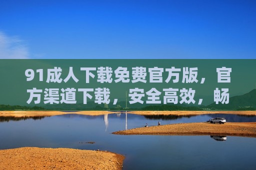 91成人下载免费官方版,官方渠道下载,安全高效,畅享海量资源,告别广告与病毒干扰