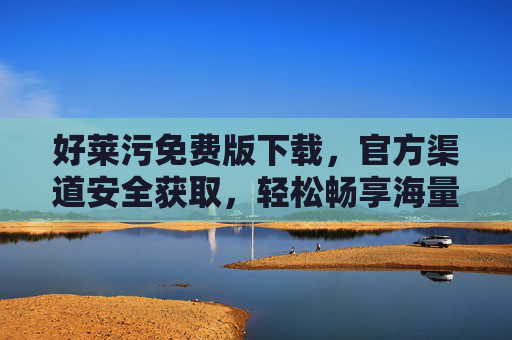 好莱污免费版下载，官方渠道安全获取，轻松畅享海量高清影视资源