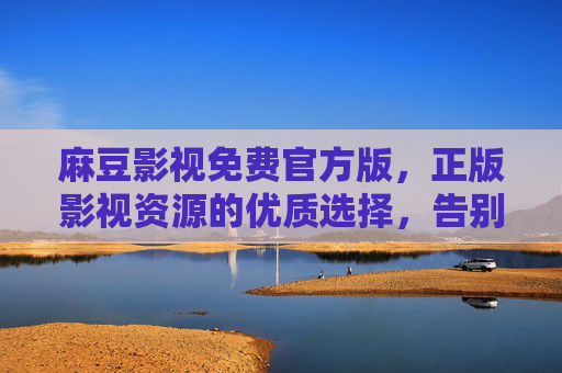 麻豆影视免费官方版，正版影视资源的优质选择，告别广告与版权焦虑，流畅观影新体验