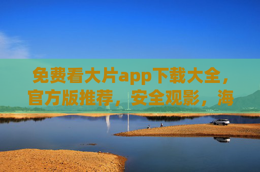 免费看大片app下载大全，官方版推荐，安全观影，海量资源轻松享