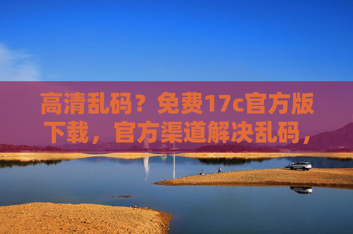 高清乱码？免费17c官方版下载，官方渠道解决乱码，高清体验无忧