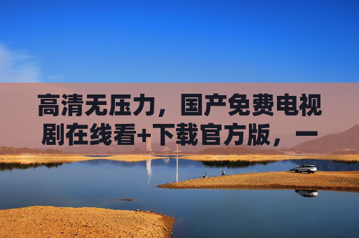 高清无压力，国产免费电视剧在线看+下载官方版，一键解锁优质资源