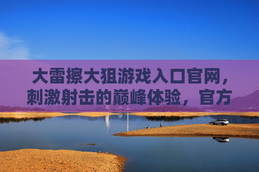 大雷擦大狙游戏入口官网，刺激射击的巅峰体验，官方入口带你直入战场！