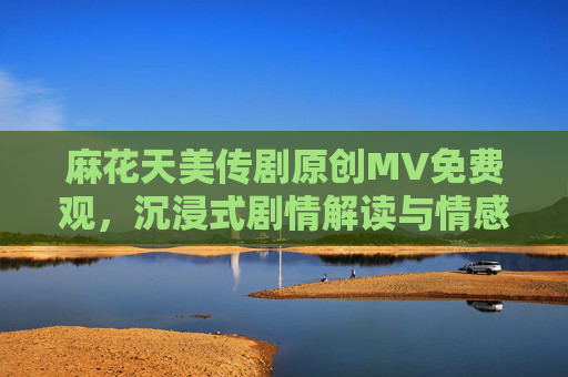 麻花天美传剧原创MV免费观，沉浸式剧情解读与情感共鸣