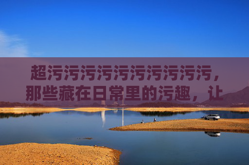 超污污污污污污污污污污，那些藏在日常里的污趣，让你笑到肚子疼