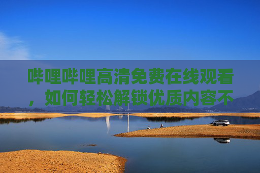 哔哩哔哩高清免费在线观看,如何轻松解锁优质内容不花钱?