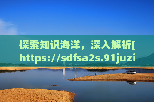 探索知识海洋，深入解析[https://sdfsa2s.91juzi01.c]的实用价值与资源整合