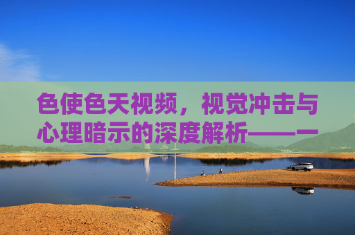 色使色天视频，视觉冲击与心理暗示的深度解析——一场关于色彩、欲望与感知的实验