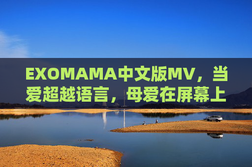 EXOMAMA中文版MV，当爱超越语言，母爱在屏幕上温暖流淌