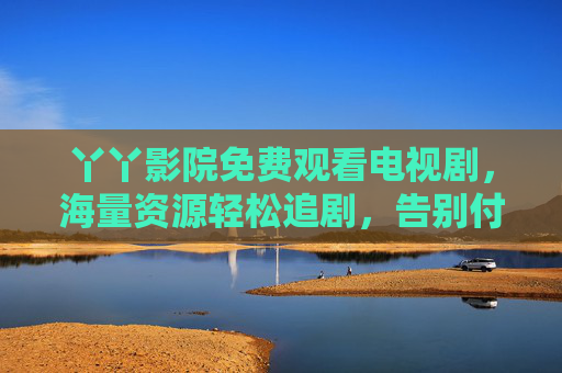 丫丫影院免费观看电视剧,海量资源轻松追剧,告别付费烦恼,开启免费影视新体验