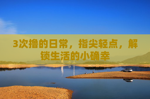 3次撸的日常，指尖轻点，解锁生活的小确幸