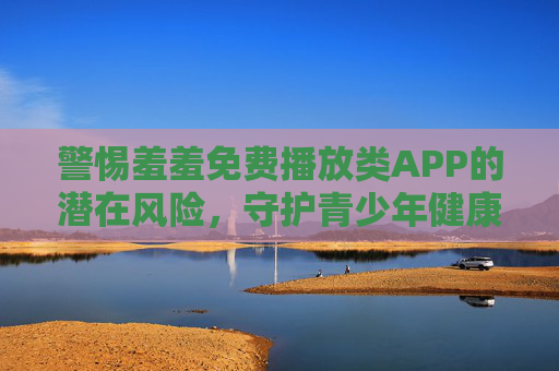警惕羞羞免费播放类APP的潜在风险，守护青少年健康成长