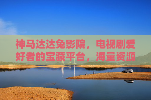 神马达达兔影院，电视剧爱好者的宝藏平台，海量资源与便捷观看体验