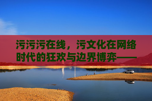 污污污在线，污文化在网络时代的狂欢与边界博弈——一场关于网络幽默的嬉笑怒骂