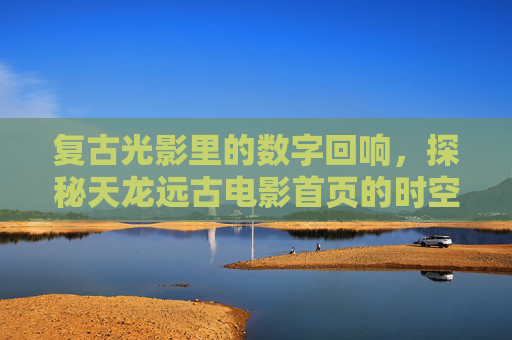 复古光影里的数字回响,探秘天龙远古电影首页的时空魅力