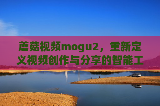 蘑菇视频mogu2，重新定义视频创作与分享的智能工具