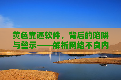 黄色靠逼软件，背后的陷阱与警示——解析网络不良内容传播的隐蔽手段与法律风险
