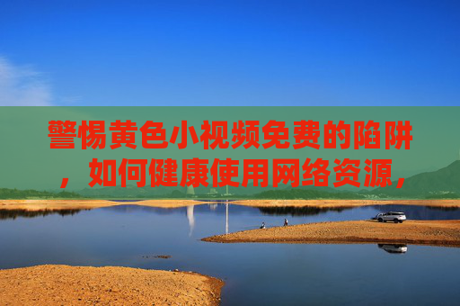 警惕黄色小视频免费的陷阱,如何健康使用网络资源,守护身心安全?
