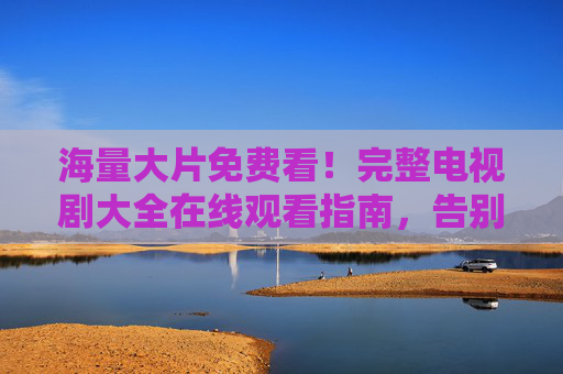 海量大片免费看!完整电视剧大全在线观看指南,告别广告与限速,轻松追剧每一天!