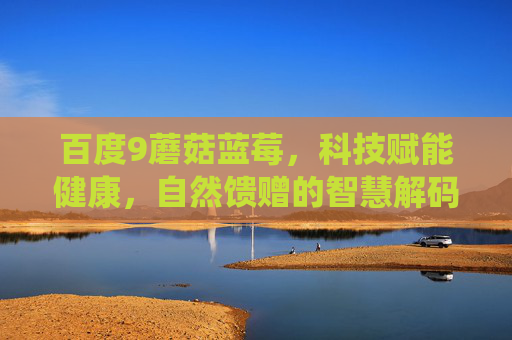 详细阅读:百度9蘑菇蓝莓,科技赋能健康,自然馈赠的智慧解码——从传统食材到智能健康管理的革新路径 百度9蘑菇蓝莓,科技赋能健康,自然馈赠的智慧解码——从传统食材到智能健康管理的革新路径