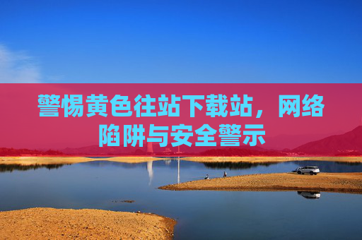 警惕黄色往站下载站，网络陷阱与安全警示