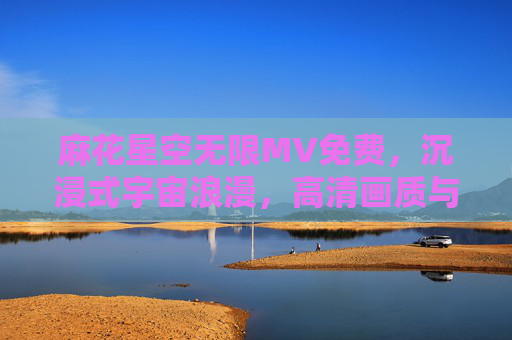 麻花星空无限MV免费，沉浸式宇宙浪漫，高清画质与极致视听盛宴