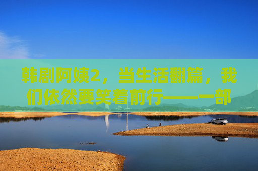 韩剧阿姨2，当生活翻篇，我们依然要笑着前行——一部献给所有中年女性的治愈力作