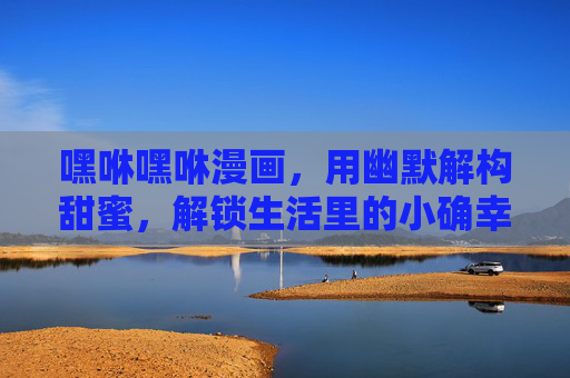 嘿咻嘿咻漫画，用幽默解构甜蜜，解锁生活里的小确幸与小激情