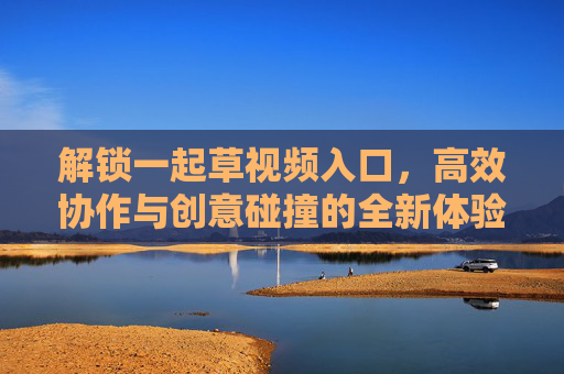 解锁一起草视频入口，高效协作与创意碰撞的全新体验！