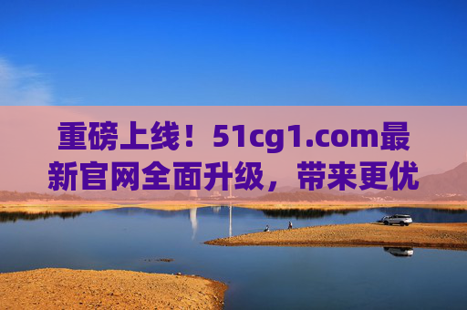 重磅上线！51cg1.com最新官网全面升级，带来更优服务体验