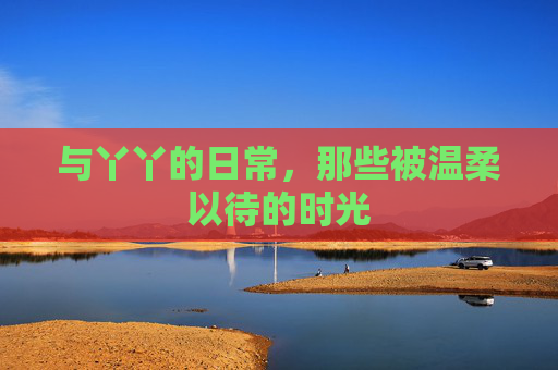 与丫丫的日常，那些被温柔以待的时光