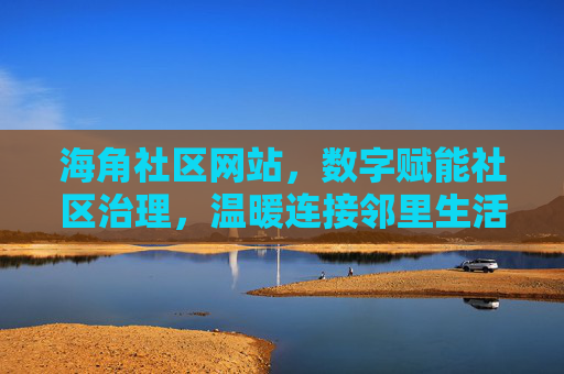 海角社区网站，数字赋能社区治理，温暖连接邻里生活