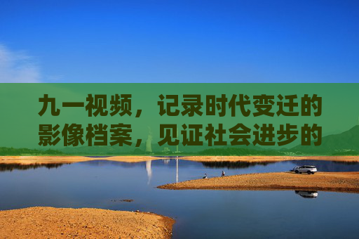 九一视频,记录时代变迁的影像档案,见证社会进步的鲜活注脚
