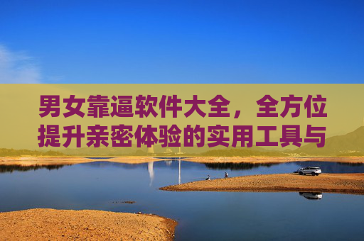 男女靠逼软件大全,全方位提升亲密体验的实用工具与技巧指南