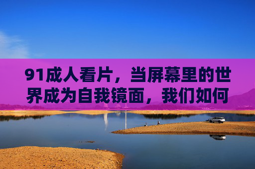91成人看片,当屏幕里的世界成为自我镜面,我们如何与欲望和解?
