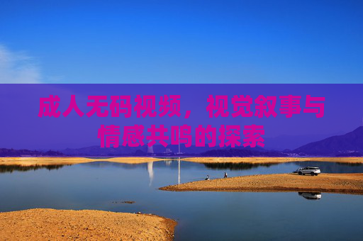 成人无码视频,视觉叙事与情感共鸣的探索